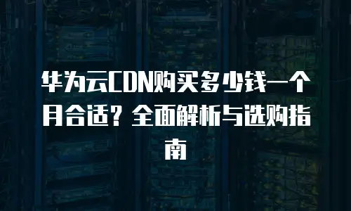 华为云CDN购买多少钱一个月合适？全面解析与选购指南