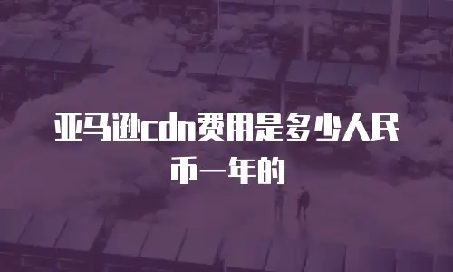 亚马逊cdn费用是多少人民币一年的