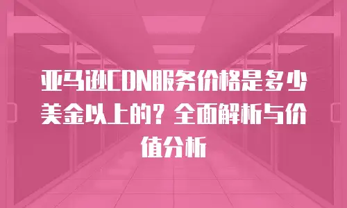 亚马逊CDN服务价格是多少美金以上的？全面解析与价值分析