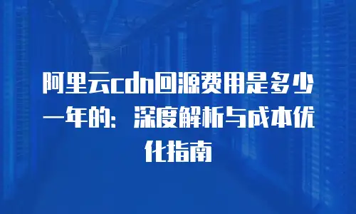阿里云cdn回源费用是多少一年的：深度解析与成本优化指南