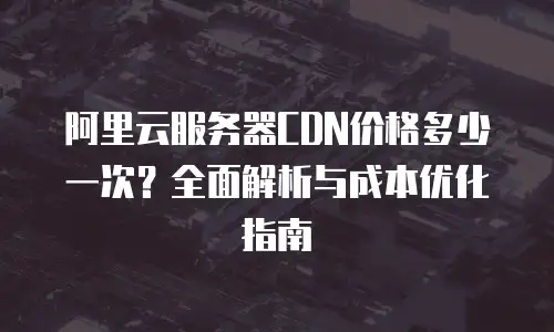 阿里云服务器CDN价格多少一次？全面解析与成本优化指南