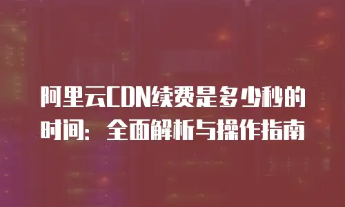 阿里云CDN续费是多少秒的时间：全面解析与操作指南