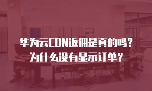 华为云CDN返佣是真的吗？为什么没有显示订单？