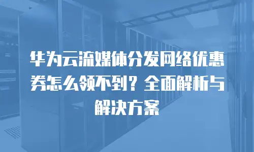 华为云流媒体分发网络优惠券怎么领不到？全面解析与解决方案