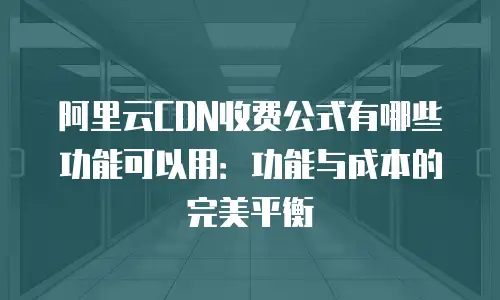 阿里云CDN收费公式有哪些功能可以用：功能与成本的完美平衡