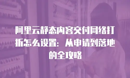 阿里云静态内容交付网络打折怎么设置：从申请到落地的全攻略