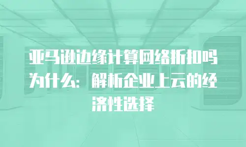 亚马逊边缘计算网络折扣吗为什么：解析企业上云的经济性选择