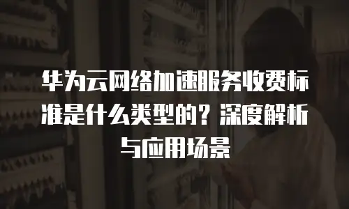 华为云网络加速服务收费标准是什么类型的？深度解析与应用场景