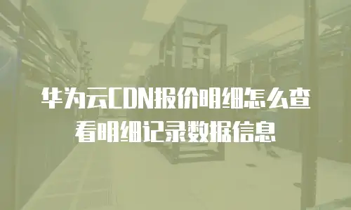 华为云CDN报价明细怎么查看明细记录数据信息