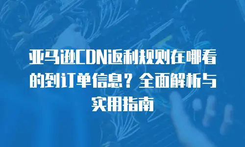 亚马逊CDN返利规则在哪看的到订单信息？全面解析与实用指南