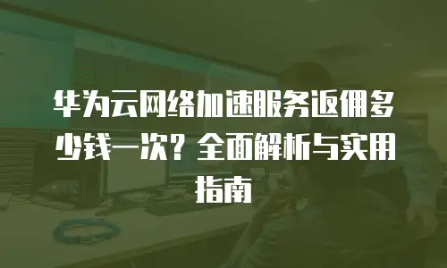 华为云网络加速服务返佣多少钱一次？全面解析与实用指南