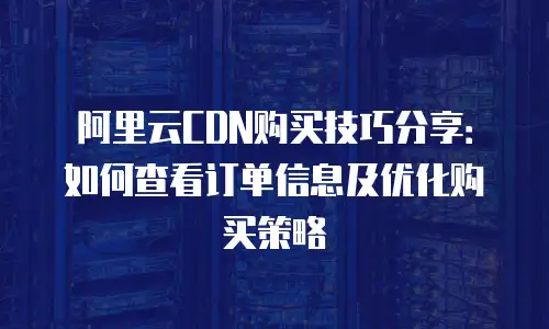 阿里云CDN购买技巧分享：如何查看订单信息及优化购买策略