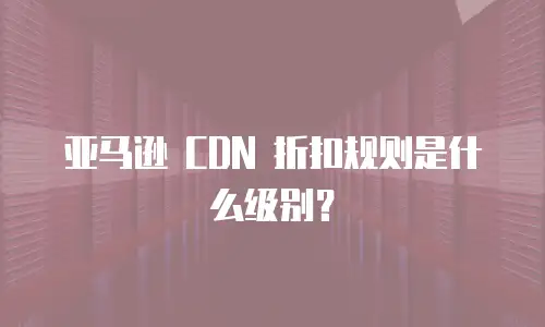 亚马逊 CDN 折扣规则是什么级别？