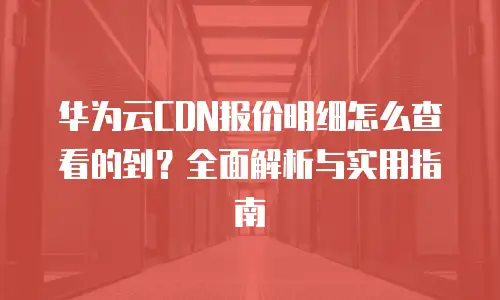 华为云CDN报价明细怎么查看的到？全面解析与实用指南