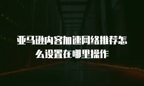 亚马逊内容加速网络推荐怎么设置在哪里操作