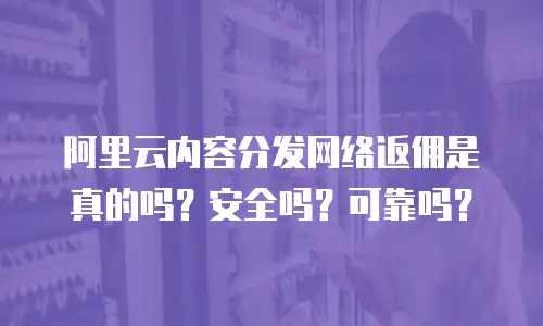 阿里云内容分发网络返佣是真的吗？安全吗？可靠吗？