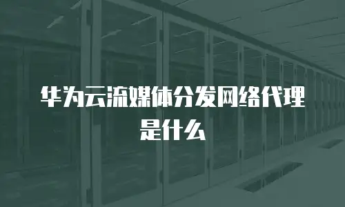 华为云流媒体分发网络代理是什么