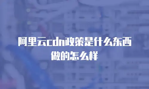 阿里云cdn政策是什么东西做的怎么样