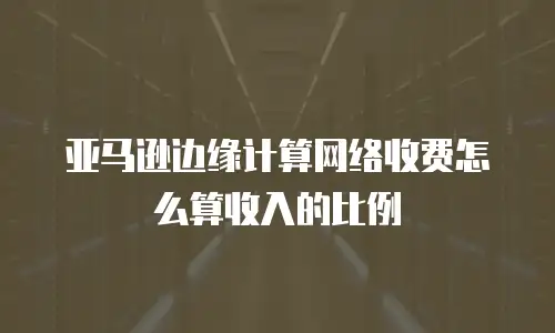 亚马逊边缘计算网络收费怎么算收入的比例