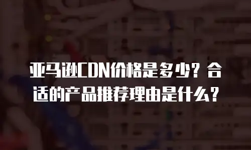 亚马逊CDN价格是多少？合适的产品推荐理由是什么？