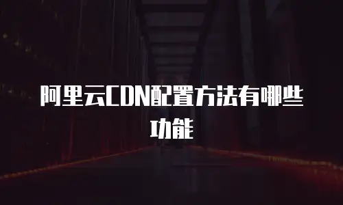 阿里云CDN配置方法有哪些功能