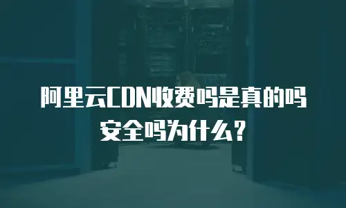 阿里云CDN收费吗是真的吗安全吗为什么？