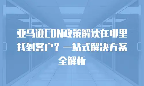 亚马逊CDN政策解读在哪里找到客户？一站式解决方案全解析