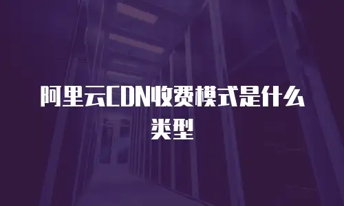 阿里云CDN收费模式是什么类型