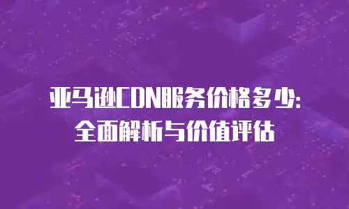 亚马逊CDN服务价格多少：全面解析与价值评估