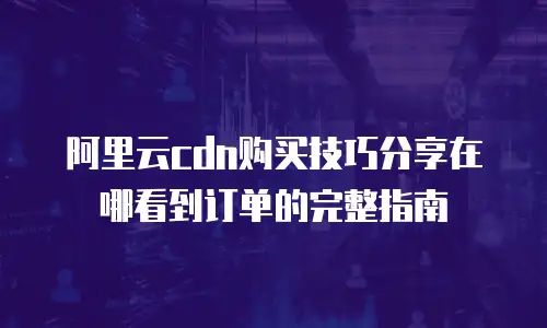 阿里云cdn购买技巧分享在哪看到订单的完整指南