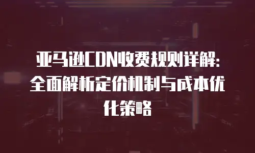 亚马逊CDN收费规则详解：全面解析定价机制与成本优化策略