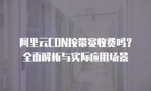 阿里云CDN按带宽收费吗？全面解析与实际应用场景