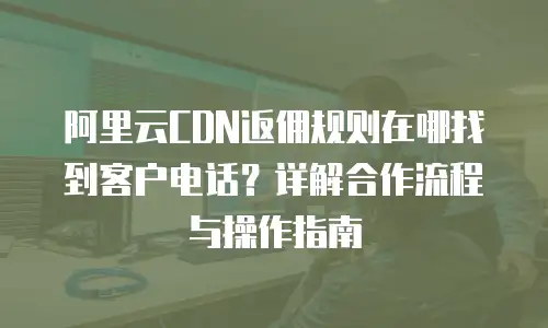 阿里云CDN返佣规则在哪找到客户电话？详解合作流程与操作指南