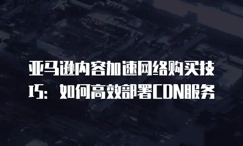 亚马逊内容加速网络购买技巧：如何高效部署CDN服务