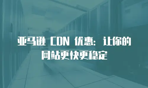 亚马逊 CDN 优惠：让你的网站更快更稳定