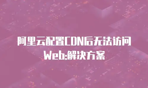 阿里云配置CDN后无法访问Web:解决方案