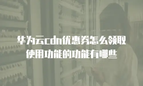 华为云cdn优惠券怎么领取使用功能的功能有哪些