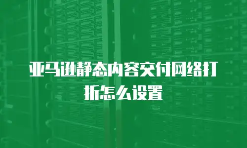 亚马逊静态内容交付网络打折怎么设置