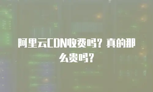 阿里云CDN收费吗？真的那么贵吗？