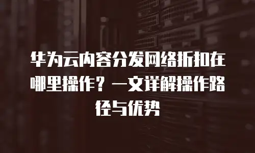 华为云内容分发网络折扣在哪里操作？一文详解操作路径与优势