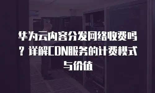 华为云内容分发网络收费吗？详解CDN服务的计费模式与价值