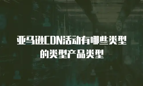 亚马逊CDN活动有哪些类型的类型产品类型