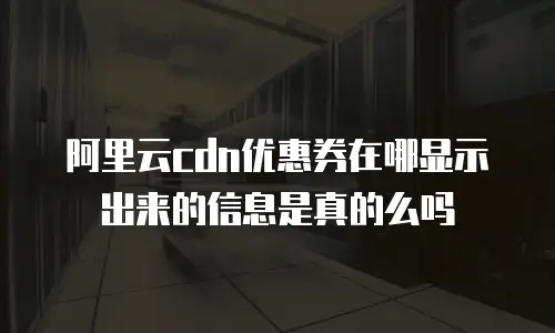 阿里云cdn优惠券在哪显示出来的信息是真的么吗