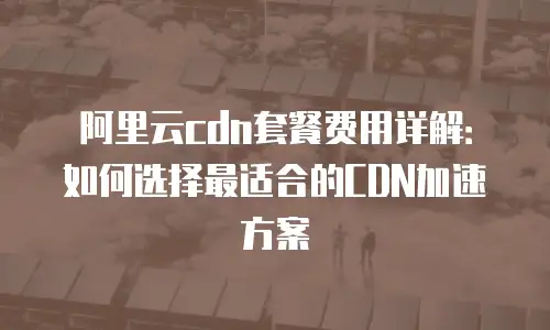 阿里云cdn套餐费用详解：如何选择最适合的CDN加速方案