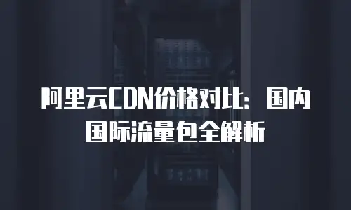 阿里云CDN价格对比：国内国际流量包全解析