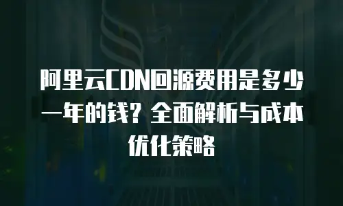 阿里云CDN回源费用是多少一年的钱？全面解析与成本优化策略