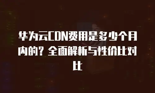 华为云CDN费用是多少个月内的？全面解析与性价比对比