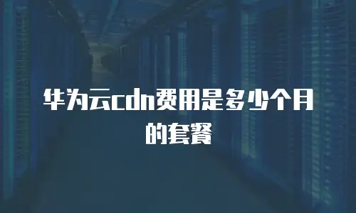 华为云cdn费用是多少个月的套餐