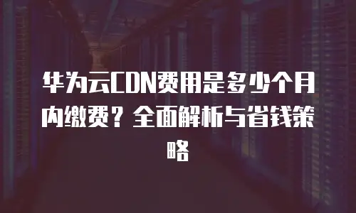 华为云CDN费用是多少个月内缴费？全面解析与省钱策略