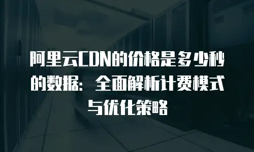 阿里云CDN的价格是多少秒的数据：全面解析计费模式与优化策略